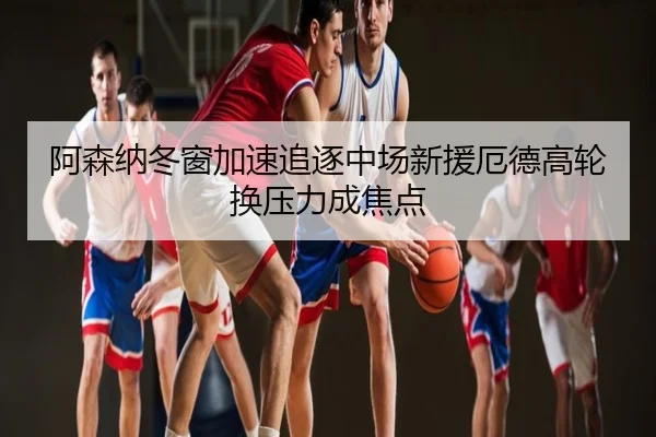 阿森纳冬窗加速追逐中场新援厄德高轮换压力成焦点