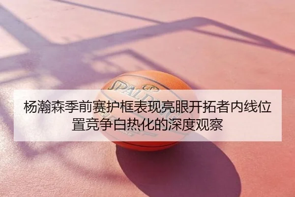 杨瀚森季前赛护框表现亮眼开拓者内线位置竞争白热化的深度观察