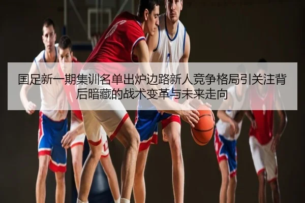 国足新一期集训名单出炉边路新人竞争格局引关注背后暗藏的战术变革与未来走向