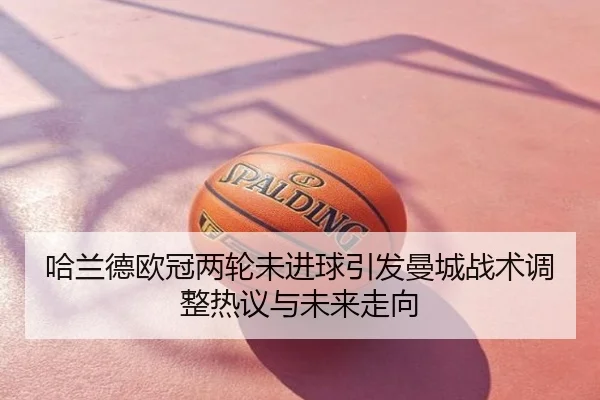 哈兰德欧冠两轮未进球引发曼城战术调整热议与未来走向